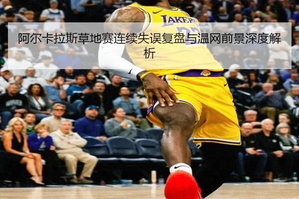 阿尔卡拉斯草地赛连续失误复盘与温网前景深度解析